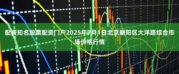 配资知名股票配资门户2025年7月1日北京朝阳区大洋路综合市场价格行情