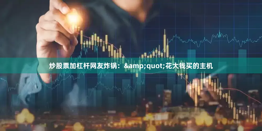 炒股票加杠杆网友炸锅：&quot;花大钱买的主机