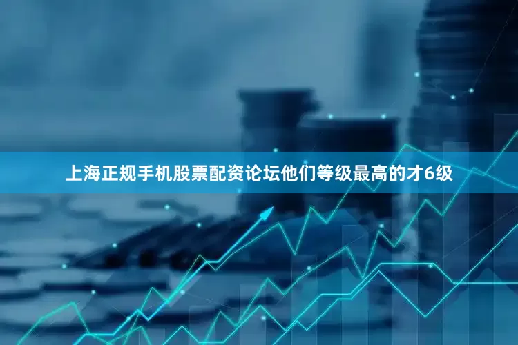 上海正规手机股票配资论坛他们等级最高的才6级