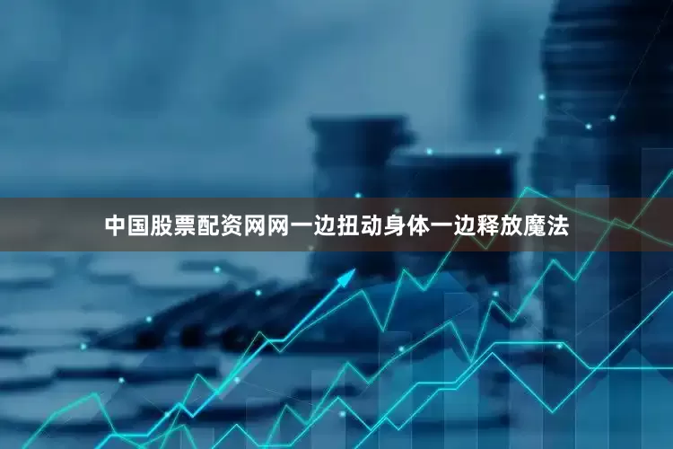 中国股票配资网网一边扭动身体一边释放魔法