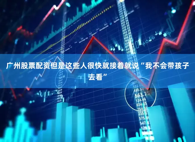 广州股票配资但是这些人很快就接着就说“我不会带孩子去看”